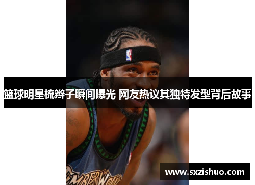 篮球明星梳辫子瞬间曝光 网友热议其独特发型背后故事